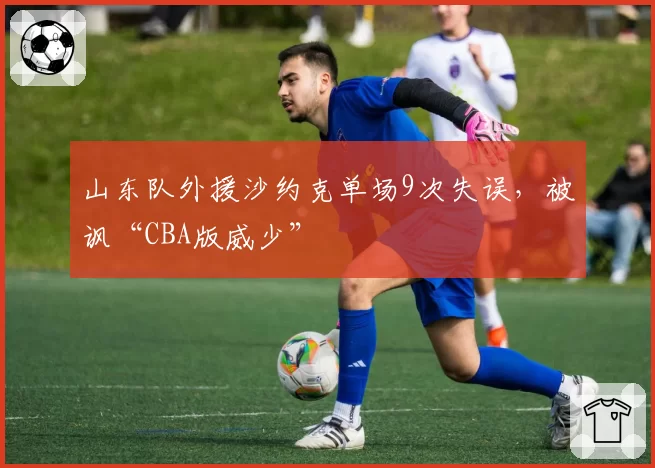 山东队外援沙约克单场9次失误，被讽“CBA版威少”