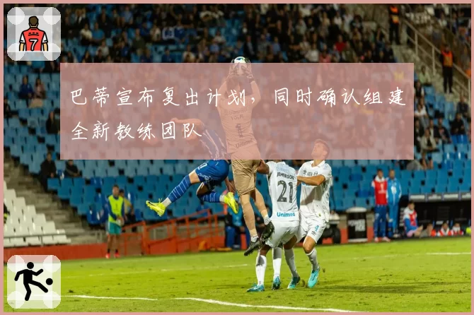 巴蒂宣布复出计划,同时确认组建全新教练团队