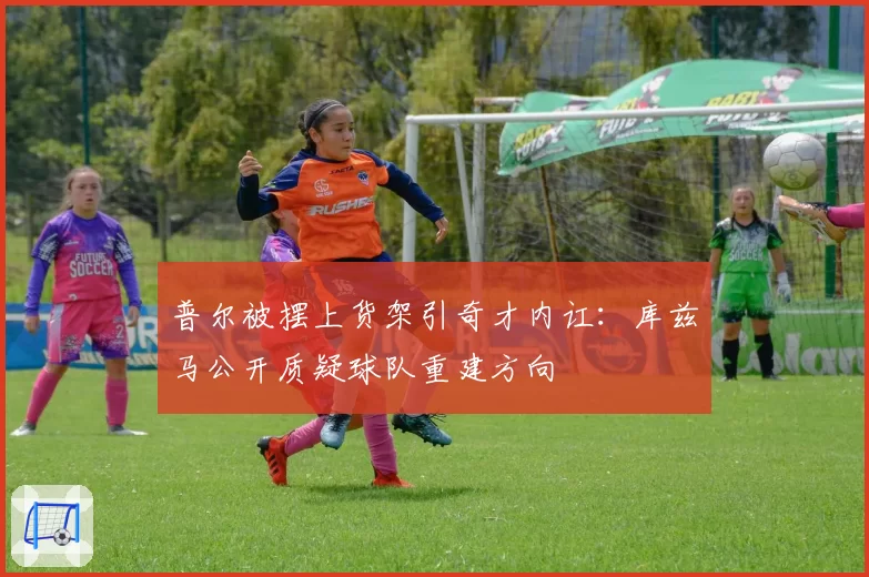 普尔被摆上货架引奇才内讧：库兹马公开质疑球队重建方向
