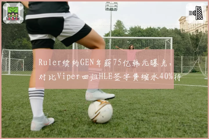 Ruler续约GEN年薪75亿韩元曝光，对比Viper回归HLE签字费缩水40%待遇悬殊