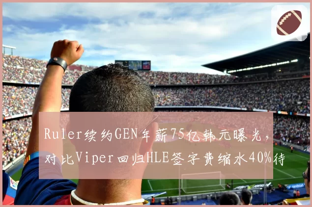 Ruler续约GEN年薪75亿韩元曝光，对比Viper回归HLE签字费缩水40%待遇悬殊