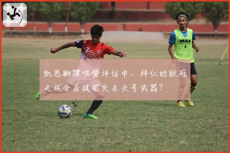 凯恩脚踝伤势评估中,拜仁的欧冠之旅会否提前失去头号武器?
