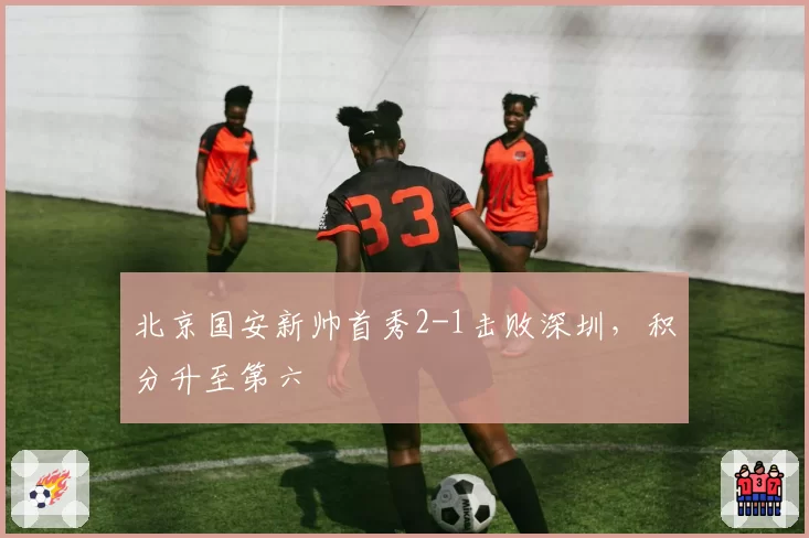 北京国安新帅首秀2-1击败深圳，积分升至第六