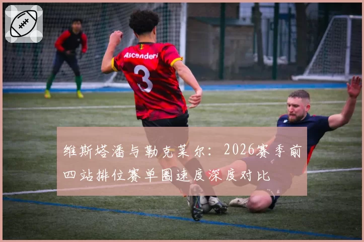 维斯塔潘与勒克莱尔：2026赛季前四站排位赛单圈速度深度对比