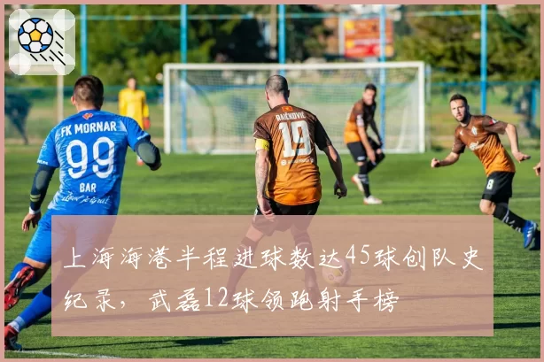 上海海港半程进球数达45球创队史纪录，武磊12球领跑射手榜