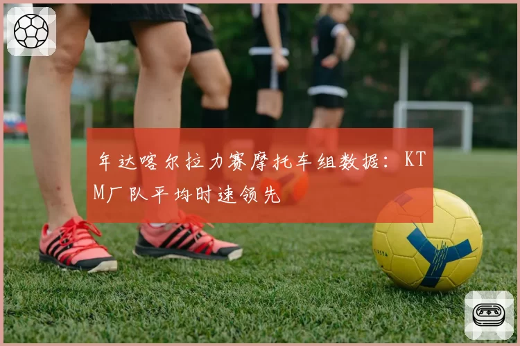 年达喀尔拉力赛摩托车组数据：KTM厂队平均时速领先